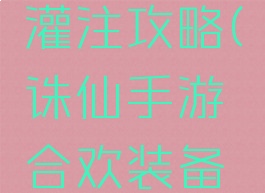 诛仙手游合欢装备灌注攻略(诛仙手游合欢装备灌注攻略视频)