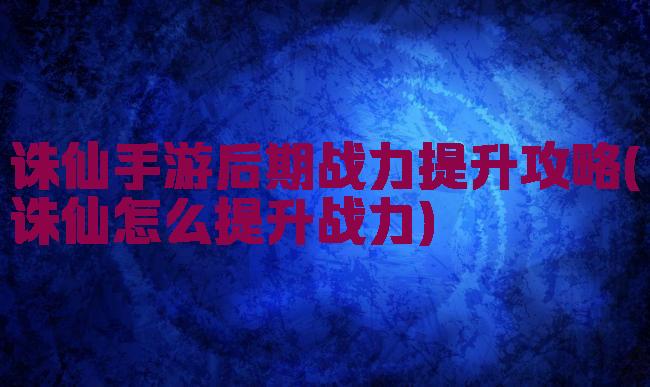 诛仙手游后期战力提升攻略(诛仙怎么提升战力)