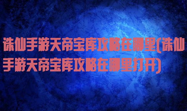诛仙手游天帝宝库攻略在哪里(诛仙手游天帝宝库攻略在哪里打开)