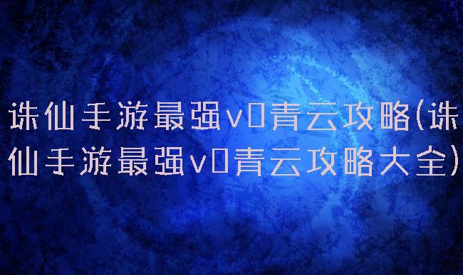 诛仙手游最强v0青云攻略(诛仙手游最强v0青云攻略大全)