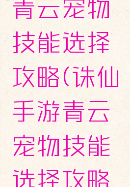 诛仙手游青云宠物技能选择攻略(诛仙手游青云宠物技能选择攻略大全)
