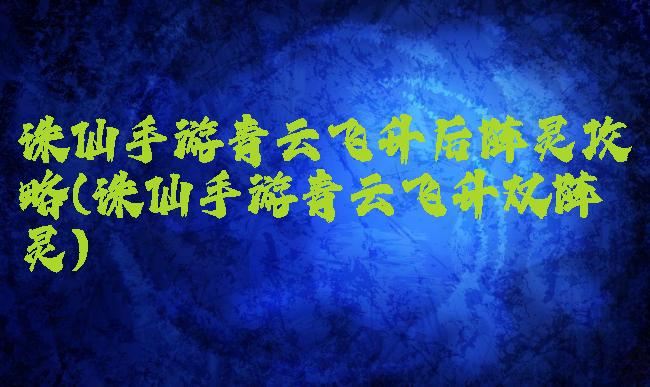 诛仙手游青云飞升后阵灵攻略(诛仙手游青云飞升双阵灵)