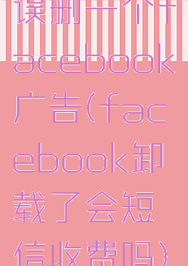 误删一个facebook广告(facebook卸载了会短信收费吗)