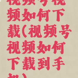 视频号视频如何下载(视频号视频如何下载到手机)