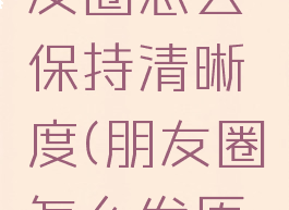 视频发朋友圈怎么保持清晰度(朋友圈怎么发原视频高清)