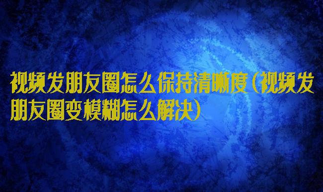 视频发朋友圈怎么保持清晰度(视频发朋友圈变模糊怎么解决)