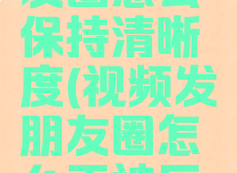 视频发朋友圈怎么保持清晰度(视频发朋友圈怎么不被压缩)