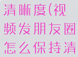 视频发朋友圈怎么保持清晰度(视频发朋友圈怎么保持清晰度苹果14)