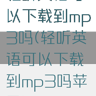 轻听英语可以下载到mp3吗(轻听英语可以下载到mp3吗苹果)