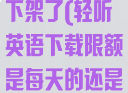 轻听英语怎么下架了(轻听英语下载限额是每天的还是终身的)
