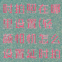 轻颜相机延时拍照在哪里设置(轻颜相机怎么设置延时拍摄)