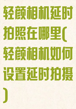 轻颜相机延时拍照在哪里(轻颜相机如何设置延时拍摄)