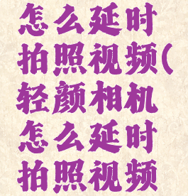 轻颜相机怎么延时拍照视频(轻颜相机怎么延时拍照视频教学)