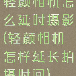 轻颜相机怎么延时摄影(轻颜相机怎样延长拍摄时间)