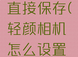 轻颜相机怎么设置直接保存(轻颜相机怎么设置直接保存图片)