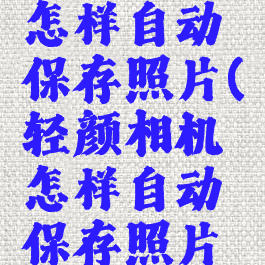 轻颜相机怎样自动保存照片(轻颜相机怎样自动保存照片呢)