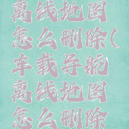 车载导航离线地图怎么删除(车载导航离线地图怎么删除记录)