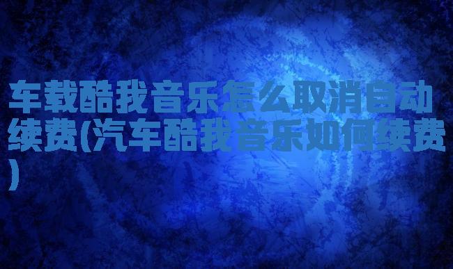 车载酷我音乐怎么取消自动续费(汽车酷我音乐如何续费)