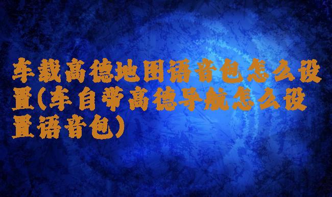 车载高德地图语音包怎么设置(车自带高德导航怎么设置语音包)