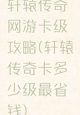 轩辕传奇网游卡级攻略(轩辕传奇卡多少级最省钱)
