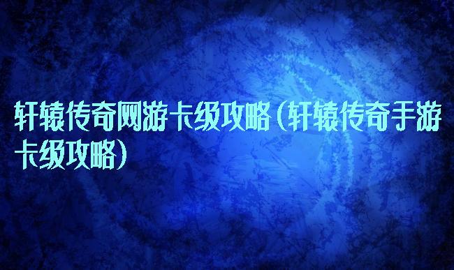 轩辕传奇网游卡级攻略(轩辕传奇手游卡级攻略)