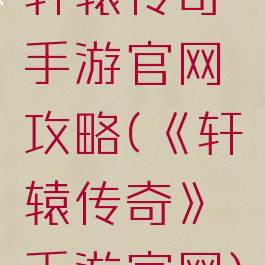 轩辕传奇手游官网攻略(《轩辕传奇》手游官网)