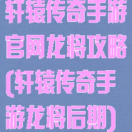 轩辕传奇手游官网龙将攻略(轩辕传奇手游龙将后期)