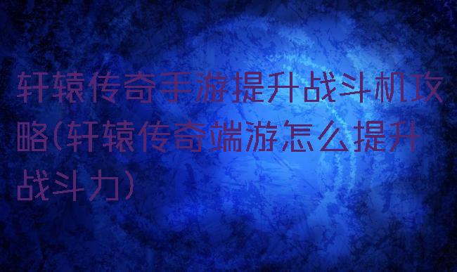 轩辕传奇手游提升战斗机攻略(轩辕传奇端游怎么提升战斗力)