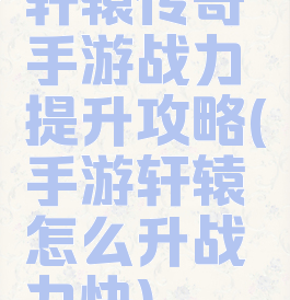 轩辕传奇手游战力提升攻略(手游轩辕怎么升战力快)