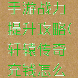 轩辕传奇手游战力提升攻略(轩辕传奇充钱怎么升战力)