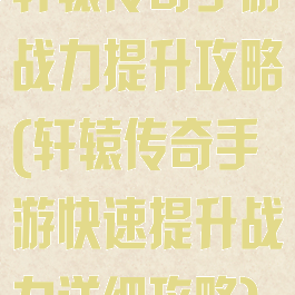 轩辕传奇手游战力提升攻略(轩辕传奇手游快速提升战力详细攻略)