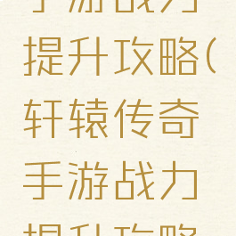 轩辕传奇手游战力提升攻略(轩辕传奇手游战力提升攻略图)