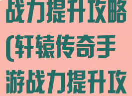 轩辕传奇手游战力提升攻略(轩辕传奇手游战力提升攻略大全)