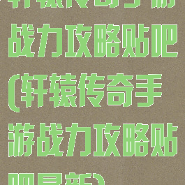 轩辕传奇手游战力攻略贴吧(轩辕传奇手游战力攻略贴吧最新)