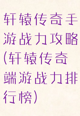 轩辕传奇手游战力攻略(轩辕传奇端游战力排行榜)