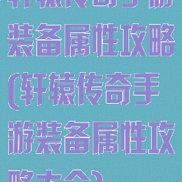 轩辕传奇手游装备属性攻略(轩辕传奇手游装备属性攻略大全)