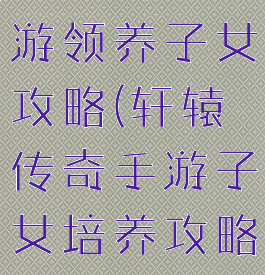 轩辕传奇手游领养子女攻略(轩辕传奇手游子女培养攻略)