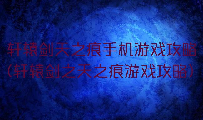 轩辕剑天之痕手机游戏攻略(轩辕剑之天之痕游戏攻略)