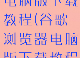 谷歌浏览器电脑版下载教程(谷歌浏览器电脑版下载教程安装)