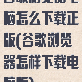 谷歌浏览器电脑怎么下载正版(谷歌浏览器怎样下载电脑版)