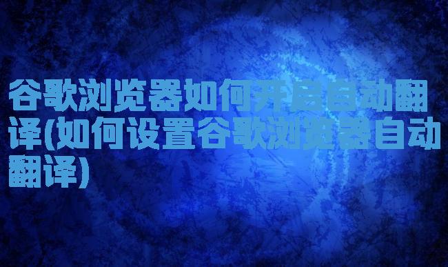 谷歌浏览器如何开启自动翻译(如何设置谷歌浏览器自动翻译)