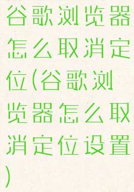 谷歌浏览器怎么取消定位(谷歌浏览器怎么取消定位设置)