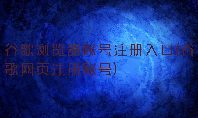 谷歌浏览器账号注册入口(谷歌网页注册账号)