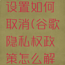 谷歌隐私设置如何取消(谷歌隐私权政策怎么解开)