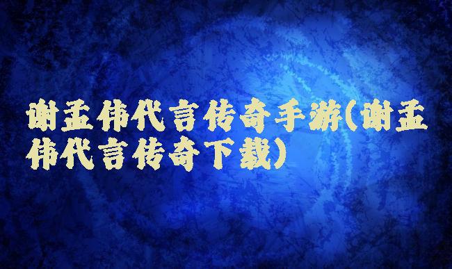 谢孟伟代言传奇手游(谢孟伟代言传奇下载)
