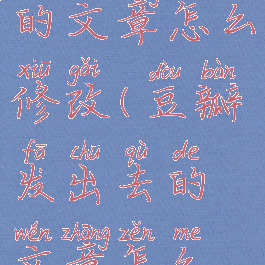 豆瓣发出去的文章怎么修改(豆瓣发出去的文章怎么修改封面)