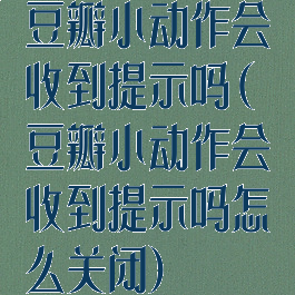 豆瓣小动作会收到提示吗(豆瓣小动作会收到提示吗怎么关闭)