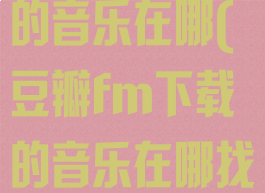 豆瓣fm下载的音乐在哪(豆瓣fm下载的音乐在哪找)