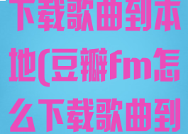 豆瓣fm怎么下载歌曲到本地(豆瓣fm怎么下载歌曲到本地相册)