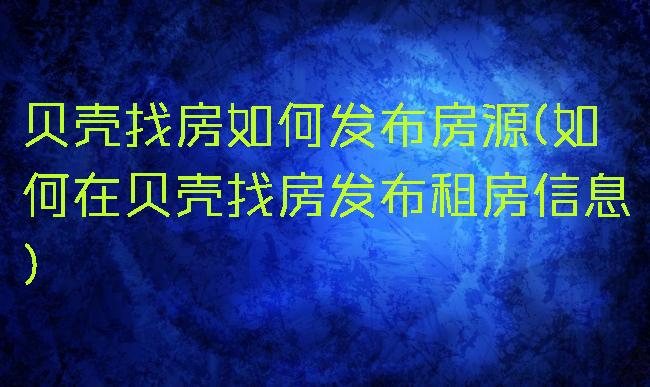 贝壳找房如何发布房源(如何在贝壳找房发布租房信息)